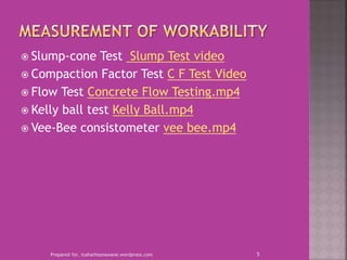  Slump-cone Test Slump Test video
 Compaction Factor Test C F Test Video
 Flow Test Concrete Flow Testing.mp4
 Kelly ball test Kelly Ball.mp4
 Vee-Bee consistometer vee bee.mp4
Prepared for, tusharhsonawane.wordpress.com 5
 
