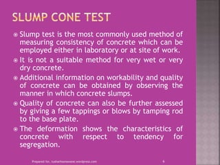  Slump test is the most commonly used method of
measuring consistency of concrete which can be
employed either in laboratory or at site of work.
 It is not a suitable method for very wet or very
dry concrete.
 Additional information on workability and quality
of concrete can be obtained by observing the
manner in which concrete slumps.
 Quality of concrete can also be further assessed
by giving a few tappings or blows by tamping rod
to the base plate.
 The deformation shows the characteristics of
concrete with respect to tendency for
segregation.
Prepared for, tusharhsonawane.wordpress.com 6
 