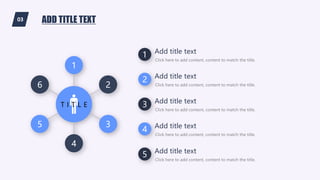 03 ADD TITLE TEXT
1
4
5 3
6 2
T I T L E
1 Click here to add content, content to match the title.
Add title text
2 Click here to add content, content to match the title.
Add title text
3 Click here to add content, content to match the title.
Add title text
4 Click here to add content, content to match the title.
Add title text
5 Click here to add content, content to match the title.
Add title text
 