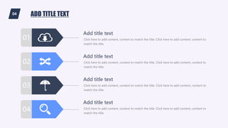 04 ADD TITLE TEXT
01
03
02
04
Click here to add content, content to match the title. Click here to add content, content to
match the title.
Add title text
Click here to add content, content to match the title. Click here to add content, content to
match the title.
Add title text
Click here to add content, content to match the title. Click here to add content, content to
match the title.
Add title text
Click here to add content, content to match the title. Click here to add content, content to
match the title.
Add title text
 