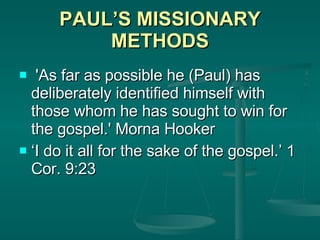 PAUL’S MISSIONARY METHODS 'As far as possible he (Paul) has deliberately identified himself with those whom he has sought to win for the gospel.' Morna Hooker ‘ I do it all for the sake of the gospel.’ 1 Cor. 9:23 
