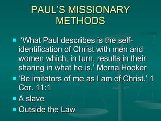 PAUL’S MISSIONARY METHODS ‘ What Paul describes is the self- identification of Christ with men and women which, in turn, results in their sharing in what he is.’ Morna Hooker ‘ Be imitators of me as I am of Christ.’ 1 Cor. 11:1 A slave Outside the Law 