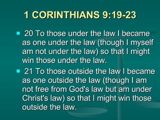 1 CORINTHIANS 9:19-23 20 To those under the law I became as one under the law (though I myself am not under the law) so that I might win those under the law. 21 To those outside the law I became as one outside the law (though I am not free from God's law but am under Christ's law) so that I might win those outside the law.   