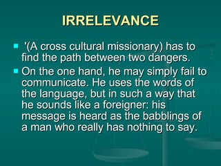 IRRELEVANCE '(A cross cultural missionary) has to find the path between two dangers.  On the one hand, he may simply fail to communicate. He uses the words of the language, but in such a way that he sounds like a foreigner: his message is heard as the babblings of a man who really has nothing to say.  