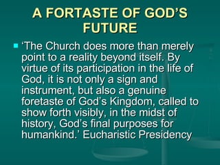 A FORTASTE OF GOD’S FUTURE ‘ The Church does more than merely point to a reality beyond itself. By virtue of its participation in the life of God, it is not only a sign and instrument, but also a genuine foretaste of God’s Kingdom, called to show forth visibly, in the midst of history, God’s final purposes for humankind.’ Eucharistic Presidency 