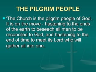 THE PILGRIM PEOPLE ‘ The Church is the pilgrim people of God. It is on the move - hastening to the ends of the earth to beseech all men to be reconciled to God, and hastening to the end of time to meet its Lord who will gather all into one.   