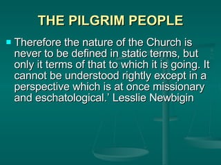THE PILGRIM PEOPLE Therefore the nature of the Church is never to be defined in static terms, but only it terms of that to which it is going. It cannot be understood rightly except in a perspective which is at once missionary and eschatological.’ Lesslie Newbigin 