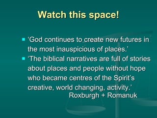 Watch this space! ‘ God continues to create new futures in  the most inauspicious of places.’ ‘ The biblical narratives are full of stories  about places and people without hope  who became centres of the Spirit’s  creative, world changing, activity.’  Roxburgh   + Romanuk 
