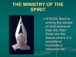 THE MINISTRY OF THE SPIRIT ‘ If God’s Spirit is among the people of God wherever they are, then those are the places where it is possible to incarnate a missional life.’ 