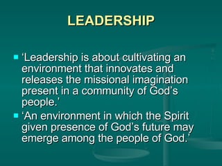 LEADERSHIP ‘ Leadership is about cultivating an environment that innovates and releases the missional imagination present in a community of God’s people.’ ‘ An environment in which the Spirit given presence of God’s future may emerge among the people of God.’ 