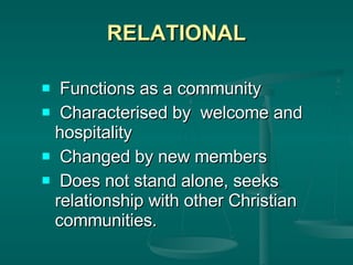 RELATIONAL Functions as a community Characterised by  welcome and hospitality Changed by new members Does not stand alone, seeks relationship with other Christian communities. 