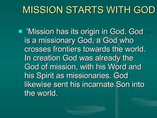 MISSION STARTS WITH GOD 'Mission has its origin in God. God is a missionary God, a God who crosses frontiers towards the world. In creation God was already the God of mission, with his Word and his Spirit as missionaries. God likewise sent his incarnate Son into the world.  