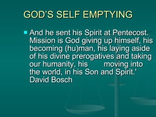 GOD’S SELF EMPTYING And he sent his Spirit at Pentecost. Mission is God giving up himself, his becoming (hu)man, his laying aside of his divine prerogatives and taking our humanity, his  moving into the world, in his Son and Spirit.' David Bosch 