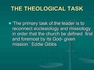 THE THEOLOGICAL TASK ‘ The primary task of the leader is to reconnect ecclesiology and missiology in order that the church be defined  first and foremost by its God- given mission.’ Eddie Gibbs 