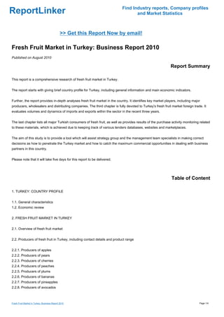 Find Industry reports, Company profiles
ReportLinker                                                                       and Market Statistics



                                              >> Get this Report Now by email!

Fresh Fruit Market in Turkey: Business Report 2010
Published on August 2010

                                                                                                              Report Summary

This report is a comprehensive research of fresh fruit market in Turkey.


The report starts with giving brief country profile for Turkey, including general information and main economic indicators.


Further, the report provides in-depth analyses fresh fruit market in the country. It identifies key market players, including major
producers, wholesalers and distributing companies. The third chapter is fully devoted to Turkey's fresh fruit market foreign trade. It
evaluates volumes and dynamics of imports and exports within the sector in the recent three years.


The last chapter lists all major Turkish consumers of fresh fruit, as well as provides results of the purchase activity monitoring related
to these materials, which is achieved due to keeping track of various tenders databases, websites and marketplaces.


The aim of this study is to provide a tool which will assist strategy group and the management team specialists in making correct
decisions as how to penetrate the Turkey market and how to catch the maximum commercial opportunities in dealing with business
partners in this country.


Please note that it will take five days for this report to be delivered.




                                                                                                               Table of Content

1. TURKEY: COUNTRY PROFILE


1.1. General characteristics
1.2. Economic review


2. FRESH FRUIT MARKET IN TURKEY


2.1. Overview of fresh fruit market


2.2. Producers of fresh fruit in Turkey, including contact details and product range


2.2.1. Producers of apples
2.2.2. Producers of pears
2.2.3. Producers of cherries
2.2.4. Producers of peaches
2.2.5. Producers of plums
2.2.6. Producers of bananas
2.2.7. Producers of pineapples
2.2.8. Producers of avocados



Fresh Fruit Market in Turkey: Business Report 2010                                                                                Page 1/4
 