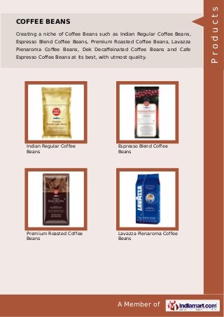A Member of
COFFEE BEANS
Creating a niche of Coﬀee Beans such as Indian Regular Coﬀee Beans,
Espresso Blend Coﬀee Beans, Premium Roasted Coﬀee Beans, Lavazza
Pienaroma Coﬀee Beans, Dek Decaﬀeinated Coﬀee Beans and Cafe
Espresso Coffee Beans at its best, with utmost quality.
Indian Regular Coffee
Beans
Espresso Blend Coffee
Beans
Premium Roasted Coffee
Beans
Lavazza Pienaroma Coffee
Beans
Products
 