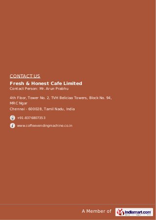 A Member of
CONTACT US
Fresh & Honest Cafe Limited
Contact Person: Mr. Arun Prabhu
4th Floor, Tower No. 2, TVH Beliciaa Towers, Block No. 94,
MRC Ngar
Chennai - 600028, Tamil Nadu, India
+91-8376807353
www.coffeevendingmachine.co.in
 
