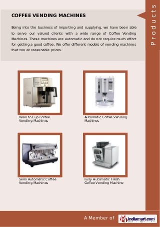 A Member of
COFFEE VENDING MACHINES
Being into the business of importing and supplying, we have been able
to serve our valued clients with a wide range of Coﬀee Vending
Machines. These machines are automatic and do not require much eﬀort
for getting a good coﬀee. We oﬀer diﬀerent models of vending machines
that too at reasonable prices.
Bean to Cup Coffee
Vending Machines
Automatic Coffee Vending
Machines
Semi Automatic Coffee
Vending Machines
Fully Automatic Fresh
Coffee Vending Machine
Products
 