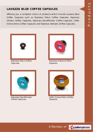 A Member of
LAVAZZA BLUE COFFEE CAPSULES
Oﬀering you a complete choice of products which include Lavazza Blue
Coﬀee Capsules such as Espresso Dolce Coﬀee Capsules, Espresso
Intenso Coﬀee Capsules, Espresso Decaﬀeinato Coﬀee Capsules, Caﬀe
Crema Dolce Coffee Capsules and Espresso Delicato Coffee Capsules.
Espresso Dolce Coffee
Capsules
Espresso Intenso Coffee
Capsules
Espresso Decaffeinato
Coffee Capsules
Caffe Crema Dolce Coffee
Capsules
Products
 