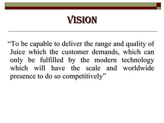VISION “ To be capable to deliver the range and quality of Juice which the customer demands, which can only be fulfilled by the modern technology which will have the scale and worldwide presence to do so competitively” 