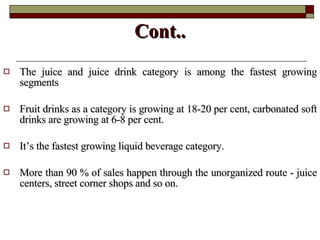 Cont.. The juice and juice drink category is among the fastest growing segments  Fruit drinks as a category is growing at 18-20 per cent, carbonated soft drinks are growing at 6-8 per cent.  It’s the fastest growing liquid beverage category. More than 90 % of sales happen through the unorganized route - juice centers, street corner shops and so on.  