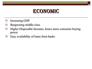 ECONOMIC Increasing GDP Burgeoning middle class  Higher Disposable Incomes, hence more consumer buying power Easy availability of loans from banks 