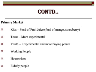 Contd.. Primary Market   Kids – Fond of Fruit Juice (fond of mango, strawberry)  Teens – More experimental  Youth –  Experimental and more buying power  Working People  Housewives  Elderly people 
