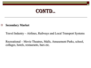Contd.. Secondary Market Travel Industry – Airlines, Railways and Local Transport Systems Recreational – Movie Theatres, Malls, Amusement Parks, school, collages, hotels, restaurants, bars etc. 