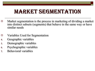 Market Segmentation Market segmentation is the process in marketing of dividing a market into distinct subsets (segments) that behave in the same way or have similar needs Variables Used for Segmentation Geographic variables  Demographic variables  Psychographic variables  Behavioral variables  