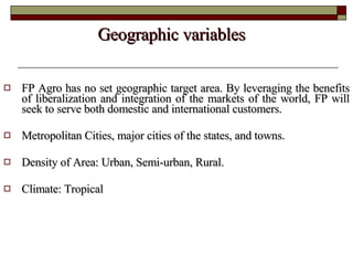 Geographic variables  FP Agro has no set geographic target area. By leveraging the benefits of liberalization and integration of the markets of the world, FP will seek to serve both domestic and international customers.  Metropolitan Cities, major cities of the states, and towns.  Density of Area: Urban, Semi-urban, Rural.  Climate: Tropical 
