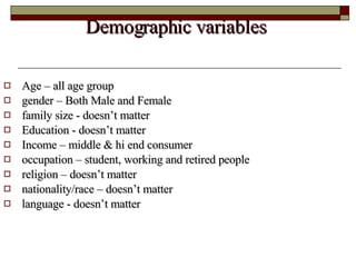 Demographic variables  Age – all age group  gender – Both Male and Female  family size - doesn’t matter  Education - doesn’t matter  Income – middle & hi end consumer occupation – student, working and retired people religion – doesn’t matter  nationality/race – doesn’t matter  language - doesn’t matter  
