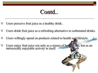 Contd.. Users perceive fruit juice as a healthy drink. Users drink fruit juice as a refreshing alternative to carbonated drinks. Users willingly spend on products related to health and lifestyle. Users enjoy fruit juice not only as a means of healthy life, but as an intrinsically enjoyable activity in itself. 