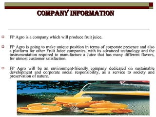 COMPANY INFORMATION FP Agro is a company which will produce fruit juice. FP Agro is going to make unique position in terms of corporate presence and also a platform for other Fruit Juice companies, with its advanced technology and the instrumentation required to manufacture a Juice that has many different flavors, for utmost customer satisfaction. FP Agro will be an environment-friendly company dedicated on sustainable development and corporate social responsibility, as a service to society and preservation of nature.  