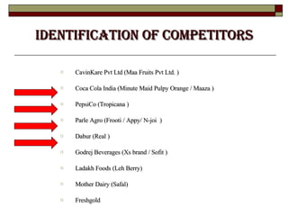 Identification of Competitors CavinKare Pvt Ltd (Maa Fruits Pvt Ltd. ) Coca Cola India (Minute Maid Pulpy Orange / Maaza ) PepsiCo (Tropicana ) Parle Agro (Frooti / Appy/ N-joi  ) Dabur (Real )  Godrej Beverages (Xs brand / Sofit )  Ladakh Foods (Leh Berry)  Mother Dairy (Safal)  Freshgold 