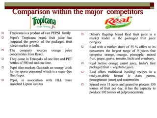 Comparison within the major  competitors  Tropicana is a product of vast PEPSI  family  Pepsi's Tropicana brand fruit juice has outpaced the growth of the packaged fruit juices market in India. The company sources orange juice concentrates from Brazil. They come in Tetrapaks of one litre and PET bottles of 500 ml and one litre. Pepsi also markets Gatorade an energy drink for the sports personnel which is a sugar-free Diet Pepsi.  Pepsi, in association with HLL have launched Lipton iced tea Dabur's flagship brand Real fruit juice is a market leader in the packaged fruit juice category. Real with a market share of 35 % offers to its consumers the largest range of 9 juices that comprise orange, mango, pineapple, mixed fruit, grape, guava, tomato, litchi and cranberry. Real Active orange carrot juice, India's first packaged fruit + vegetable juice. Real offers traditional 'cooling' recipes in a ready-to-drink format ie Aam panna, pomegranate (anar) and watermelon . Spread over 11 acres and geared to process 150 tonnes of fruit per day, it has the capacity to produce 192 tonnes of pulp/concentrate. 