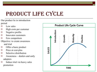 Product Life Cycle   Our product lie in introduction period  Low sales High costs per customer Negative profits Innovator customers Few competitors Objective: to create awareness  and trial Offer a basic product Price at cost-plus Selective distribution Awareness – dealers and early  adopters Induce trial via heavy sales  promotion 