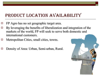 Product Location Availability   FP Agro has no set geographic target area.  By leveraging the benefits of liberalization and integration of the markets of the world, FP will seek to serve both domestic and international customers.  Metropolitan Cities, small cities, towns.  Density of Area: Urban, Semi-urban, Rural.  