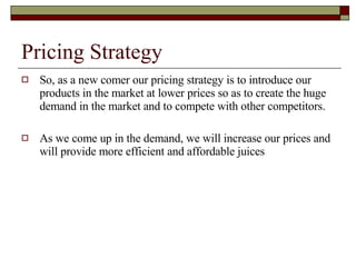 Pricing Strategy So, as a new comer our pricing strategy is to introduce our products in the market at lower prices so as to create the huge demand in the market and to compete with other competitors. As we come up in the demand, we will increase our prices and will provide more efficient and affordable juices  