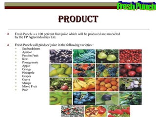 Product Fresh Punch is a 100 percent fruit juice which will be produced and marketed by the FP Agro Industries Ltd.  Fresh Punch will produce juice in the following varieties : Sea buckthorn  Apricot Passion Fruit  Kiwi  Pomegranate  Apple Orange Pineapple Grapes Guava Mango Mixed Fruit Pear Fresh Punch 