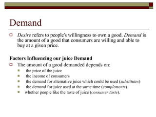 Demand Desire  refers to people's willingness to own a good.  Demand  is the amount of a good that consumers are willing and able to buy at a given price. Factors Influencing our juice Demand The amount of a good demanded depends on: the price of the juice  the income of consumers  the demand for alternative juice which could be used ( substitutes )  the demand for juice used at the same time ( complements )  whether people like the taste of juice ( consumer   taste ).  