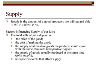 Supply Supply  is the amount of a good producers are willing and able to sell at a given price. Factors Influencing Supply of our juice The total sells of juice depend on   the price of the good;  the cost of making the good; the supply of alternative goods the producer could make with the same resources ( competitive   supply ); the supply of goods actually produced at the same time ( joint supply ); unexpected events that affect supply. 