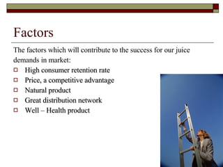 Factors  The factors which will contribute to the success for our juice  demands in market: High consumer retention rate Price, a competitive advantage Natural product Great distribution network Well – Health product  