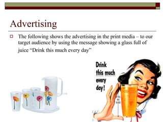 Advertising  The following shows the advertising in the print media – to our target audience by using the message showing a glass full of juice “Drink this much every day”   