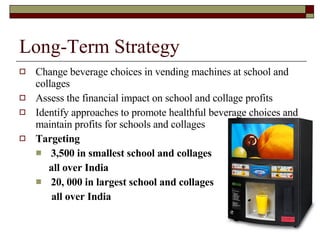 Long-Term Strategy Change beverage choices in vending machines at school and collages Assess the financial impact on school and collage profits Identify approaches to promote healthful beverage choices and maintain profits for schools and collages  Targeting  3,500 in smallest school and collages all over India 20, 000 in largest school and collages all over India 