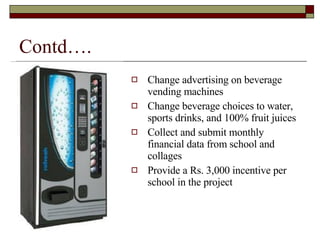 Contd…. Change advertising on beverage vending machines Change beverage choices to water, sports drinks, and 100% fruit juices Collect and submit monthly financial data from school and collages  Provide a Rs. 3,000 incentive per school in the project 