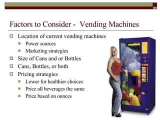 Factors to Consider -  Vending Machines Location of current vending machines Power sources Marketing strategies Size of Cans and or Bottles Cans, Bottles, or both Pricing strategies Lower for healthier choices Price all beverages the same Price based on ounces 