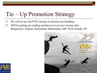 Tie – Up Promotion Strategy  We will tie up with PVR cinemas to increase our branding.  Will be putting up vending machines in every pvr cinemas like – Bengalooru, Gujarat, Hyderabad, Maharashtra, MP, NCR, Punjab, UP   