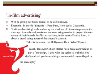 `in-film advertising' Will be giving our brand (juice) to be use in movie. Example : In movie ‘Yaadein’ – Pass-Pass, Hero cycle, Coca cola… `in-film advertising' - a brand using the medium of cinema to promote its message. A number of marketers are now using movies to project the core values of their brands. In-film advertising, in its most effective form, is about a brand being a part of the cinema's content.  Take for instance, the Hollywood flick `What Women  Want'. This Mel Gibson starrer has a Nike commercial as  part of the script. It gels with the script so well that you  don't realized you're watching a commercial camouflaged in  the screenplay   