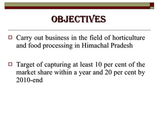OBJECTIVES Carry out business in the field of horticulture and food processing in Himachal Pradesh Target of capturing at least 10 per cent of the market share within a year and 20 per cent by 2010-end  
