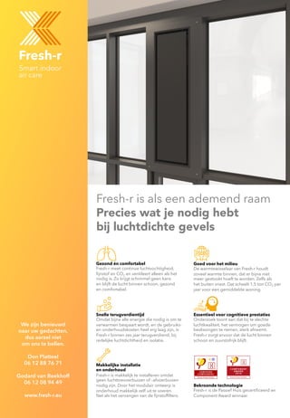 Fresh-r is als een ademend raam
Precies wat je nodig hebt
bij luchtdichte gevels
Goed voor het milieu
De warmtewisselaar van Fresh-r houdt
zoveel warmte binnen, dat er bijna niet
meer gestookt hoeft te worden. Zelfs als
het buiten vriest. Dat scheelt 1,5 ton CO2 per
jaar voor een gemiddelde woning.
Essentieel voor cognitieve prestaties
Onderzoek toont aan dat bij te slechte
luchtkwaliteit, het vermogen om goede
beslissingen te nemen, sterk afneemt.
Fresh-r zorgt ervoor dat de lucht binnen
schoon en zuurstofrijk blijft.
Gezond én comfortabel
Fresh-r meet continue luchtvochtigheid,
ﬁjnstof en CO2 en ventileert alleen als het
nodig is. Zo krijgt schimmel geen kans
en blijft de lucht binnen schoon, gezond
en comfortabel.
Makkelijke installatie
en onderhoud
Fresh-r is makkelijk te installeren omdat
geen luchttoevoerbuizen of –afvoerbuizen
nodig zijn. Door het modulair ontwerp is
onderhoud makkelijk zelf uit te voeren.
Net als het vervangen van de ﬁjnstofﬁlters.
Snelle terugverdientijd
Omdat bijna alle energie die nodig is om te
verwarmen bespaart wordt, en de gebruiks-
en onderhoudskosten heel erg laag zijn, is
Fresh-r binnen zes jaar terugverdiend, bij
redelijke luchtdichtheid en isolatie.
Bekroonde technologie
Fresh-r is de Passief Huis gecertiﬁceerd en
Component Award winnaar.
We zijn benieuwd
naar uw gedachten,
dus aarzel niet
om ons te bellen.
Don Platteel
06 12 88 76 71
Godard van Beekhoff
06 12 08 94 49
www.fresh-r.eu
 